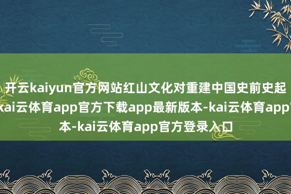 开云kaiyun官方网站红山文化对重建中国史前史起着紧迫作用-kai云体育app官方下载app最新版本-kai云体育app官方登录入口