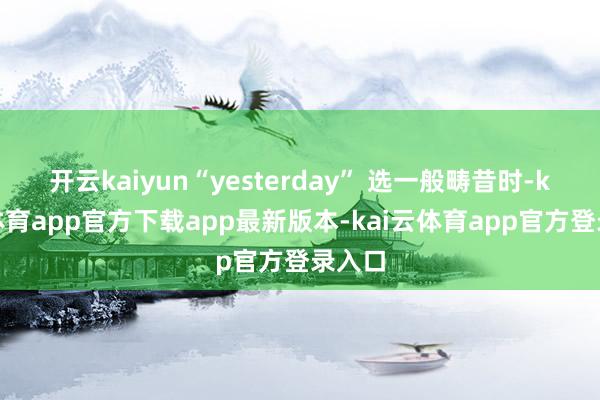 开云kaiyun“yesterday” 选一般畴昔时-kai云体育app官方下载app最新版本-kai云体育app官方登录入口