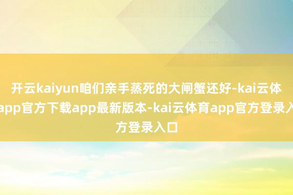 开云kaiyun咱们亲手蒸死的大闸蟹还好-kai云体育app官方下载app最新版本-kai云体育app官方登录入口