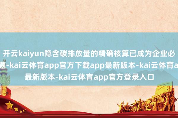 开云kaiyun隐含碳排放量的精确核算已成为企业必须随意的紧要课题-kai云体育app官方下载app最新版本-kai云体育app官方登录入口