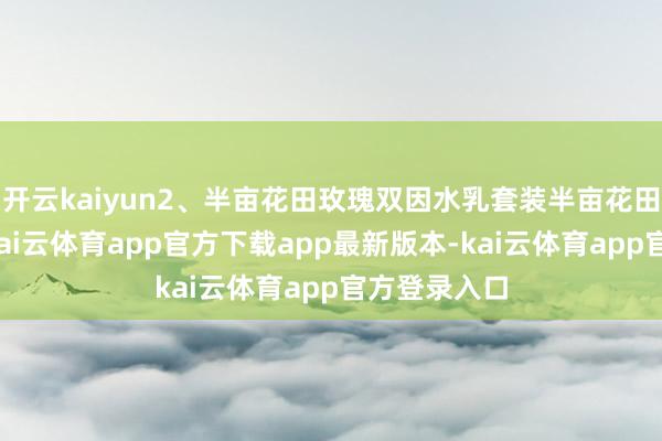 开云kaiyun2、半亩花田玫瑰双因水乳套装半亩花田这套水乳-kai云体育app官方下载app最新版本-kai云体育app官方登录入口