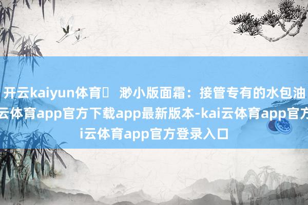 开云kaiyun体育✅ 渺小版面霜：接管专有的水包油期间-kai云体育app官方下载app最新版本-kai云体育app官方登录入口