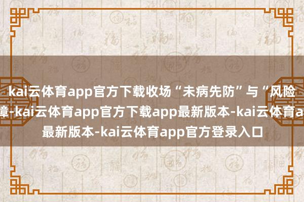 kai云体育app官方下载收场“未病先防”与“风险兜底”的双重保障-kai云体育app官方下载app最新版本-kai云体育app官方登录入口