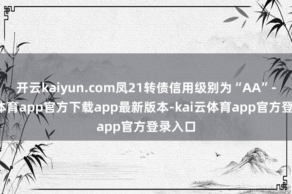 开云kaiyun.com凤21转债信用级别为“AA”-kai云体育app官方下载app最新版本-kai云体育app官方登录入口