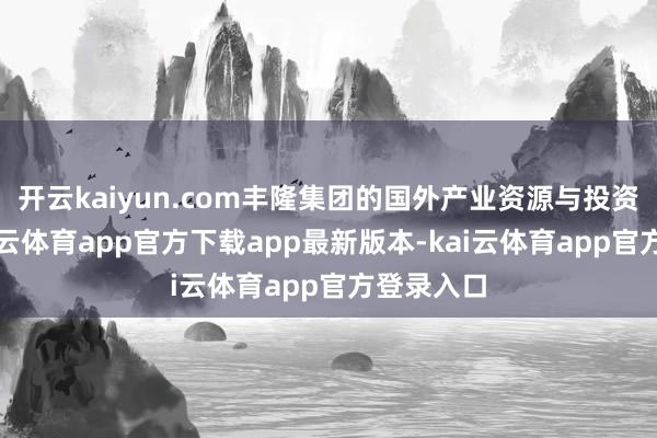 开云kaiyun.com丰隆集团的国外产业资源与投资视线-kai云体育app官方下载app最新版本-kai云体育app官方登录入口