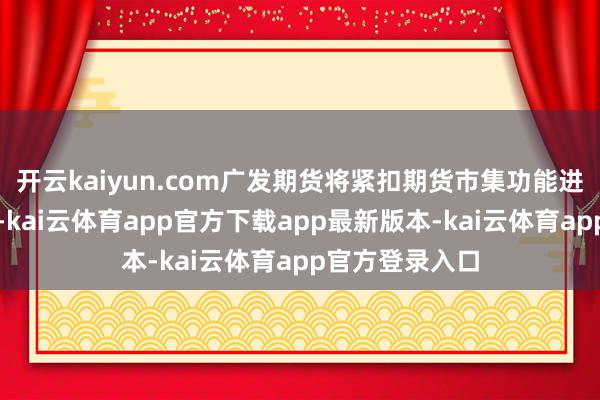 开云kaiyun.com广发期货将紧扣期货市集功能进展的中枢要义-kai云体育app官方下载app最新版本-kai云体育app官方登录入口