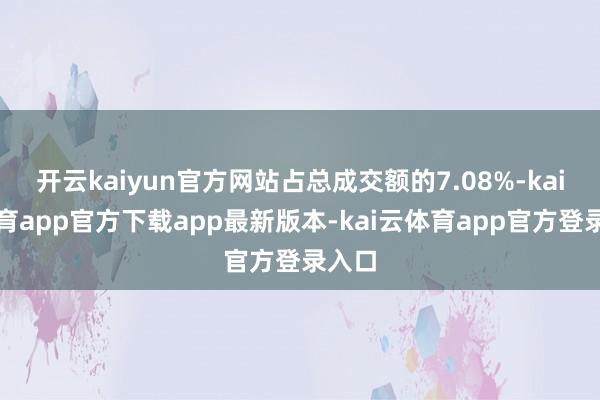 开云kaiyun官方网站占总成交额的7.08%-kai云体育app官方下载app最新版本-kai云体育app官方登录入口
