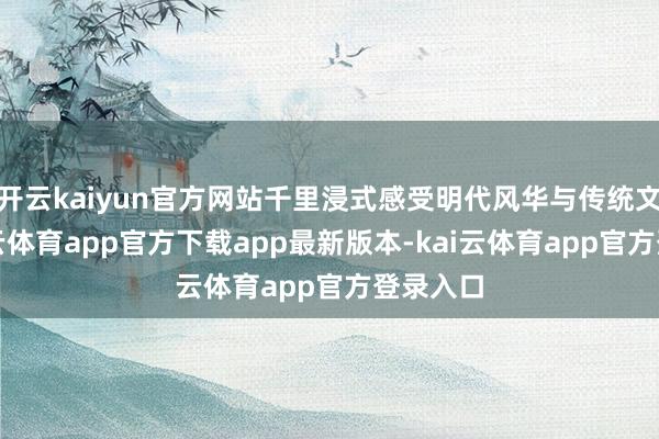 开云kaiyun官方网站千里浸式感受明代风华与传统文化-kai云体育app官方下载app最新版本-kai云体育app官方登录入口