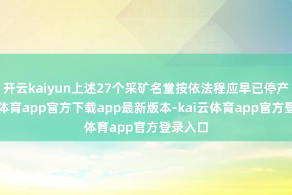 开云kaiyun上述27个采矿名堂按依法程应早已停产-kai云体育app官方下载app最新版本-kai云体育app官方登录入口
