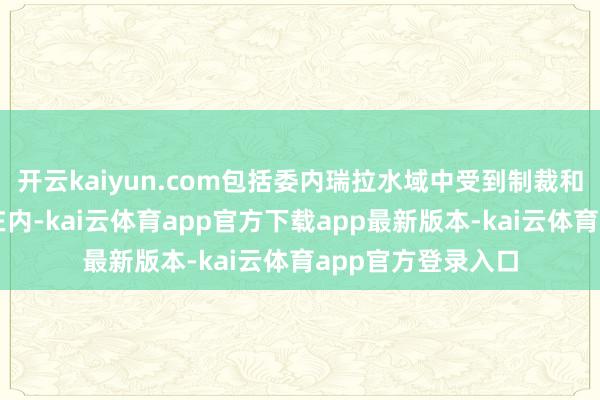 开云kaiyun.com包括委内瑞拉水域中受到制裁和未受制裁的船只在内-kai云体育app官方下载app最新版本-kai云体育app官方登录入口