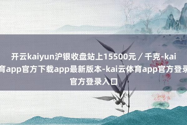 开云kaiyun沪银收盘站上15500元/千克-kai云体育app官方下载app最新版本-kai云体育app官方登录入口