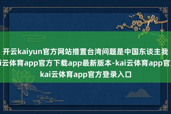 开云kaiyun官方网站措置台湾问题是中国东谈主我方的事-kai云体育app官方下载app最新版本-kai云体育app官方登录入口