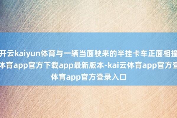 开云kaiyun体育与一辆当面驶来的半挂卡车正面相撞-kai云体育app官方下载app最新版本-kai云体育app官方登录入口