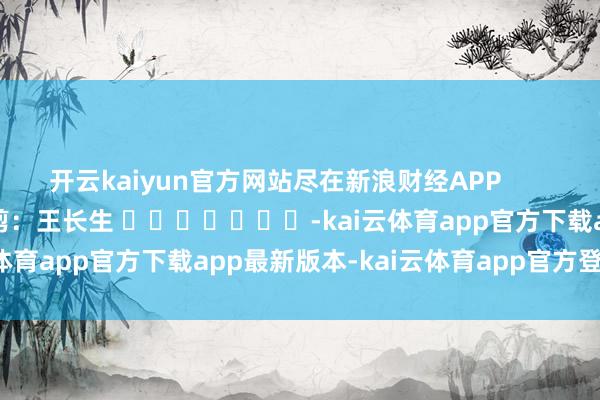 开云kaiyun官方网站尽在新浪财经APP            						攀扯裁剪：王长生 							-kai云体育app官方下载app最新版本-kai云体育app官方登录入口