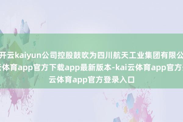 开云kaiyun公司控股鼓吹为四川航天工业集团有限公司-kai云体育app官方下载app最新版本-kai云体育app官方登录入口