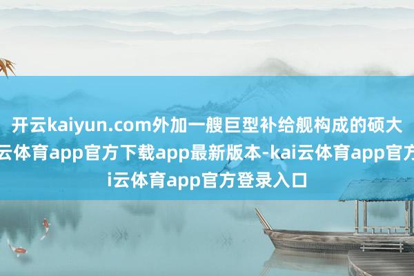 开云kaiyun.com外加一艘巨型补给舰构成的硕大无比-kai云体育app官方下载app最新版本-kai云体育app官方登录入口